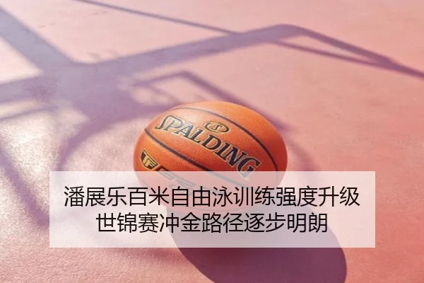 潘展乐百米自由泳训练强度升级 世锦赛冲金路径逐步明朗